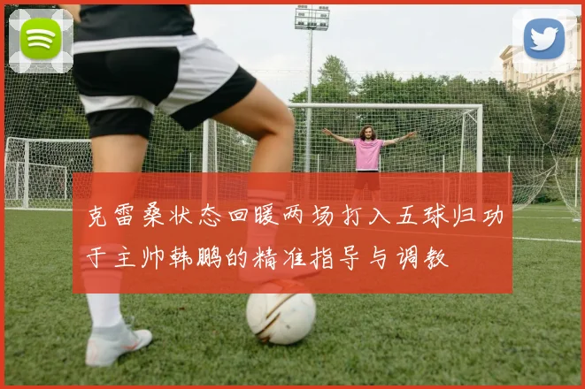 克雷桑状态回暖两场打入五球归功于主帅韩鹏的精准指导与调教