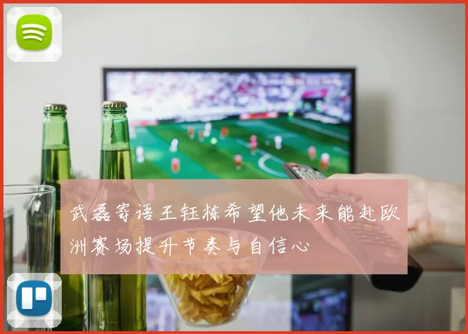 武磊寄语王钰栋希望他未来能赴欧洲赛场提升节奏与自信心