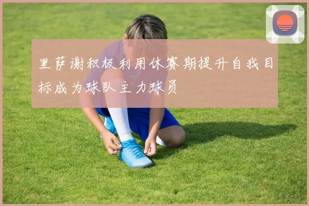 里萨谢积极利用休赛期提升自我目标成为球队主力球员