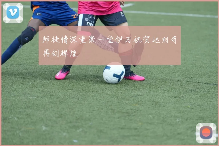 师徒情深重聚一堂伊万祝贺达利奇再创辉煌