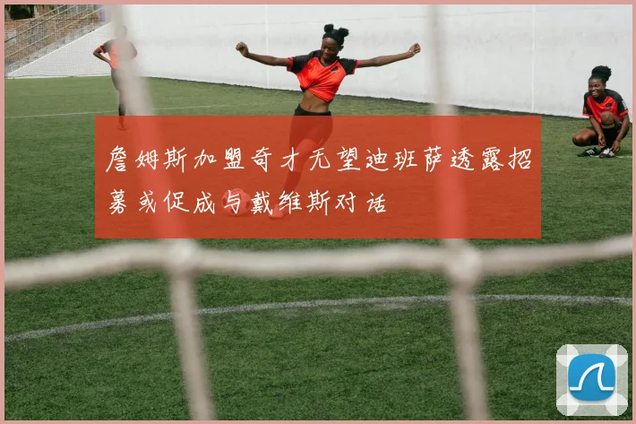 詹姆斯加盟奇才无望迪班萨透露招募或促成与戴维斯对话