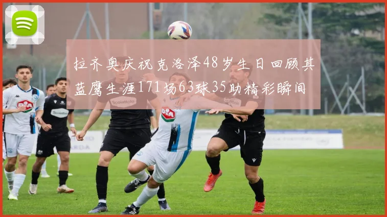 拉齐奥庆祝克洛泽48岁生日回顾其蓝鹰生涯171场63球35助精彩瞬间