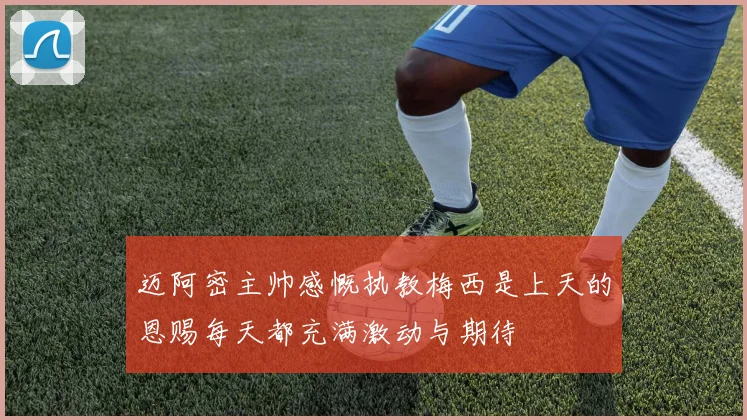 迈阿密主帅感慨执教梅西是上天的恩赐每天都充满激动与期待