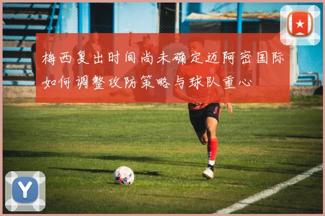 梅西复出时间尚未确定迈阿密国际如何调整攻防策略与球队重心