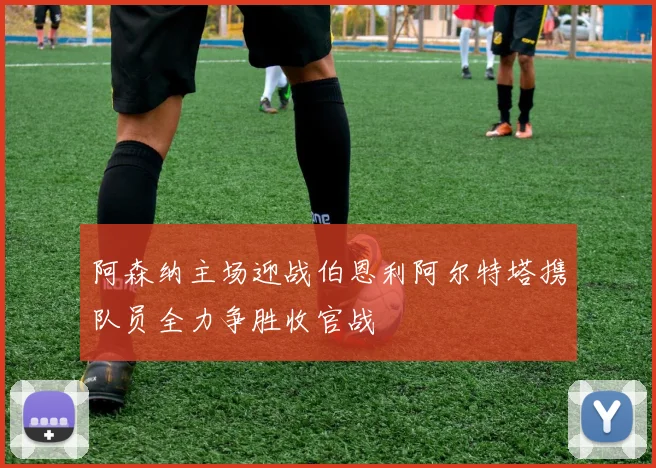 阿森纳主场迎战伯恩利阿尔特塔携队员全力争胜收官战