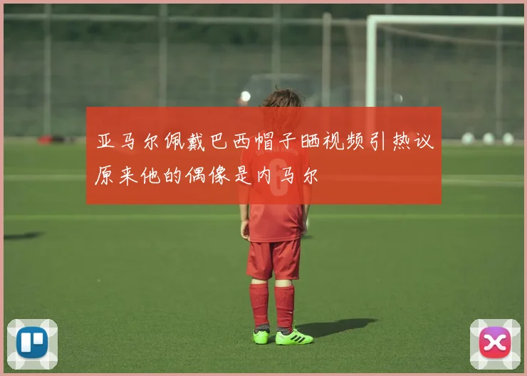 亚马尔佩戴巴西帽子晒视频引热议原来他的偶像是内马尔