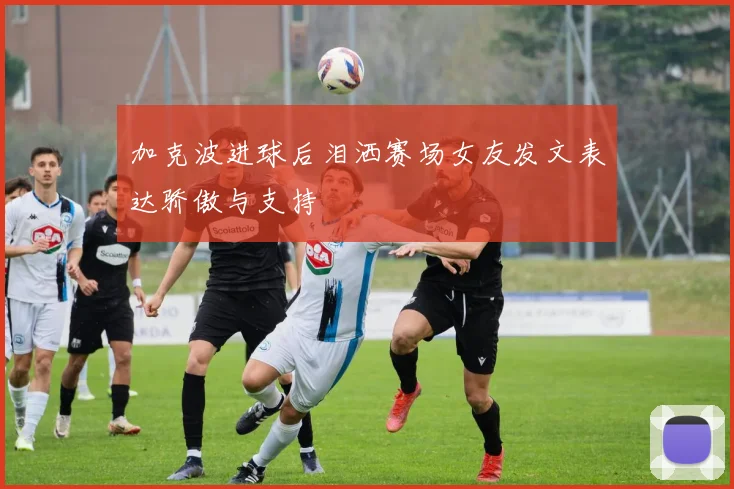 加克波进球后泪洒赛场女友发文表达骄傲与支持