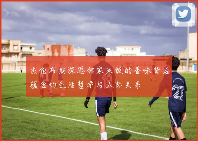 杰伦布朗深思邻家米饭的香味背后蕴含的生活哲学与人际关系