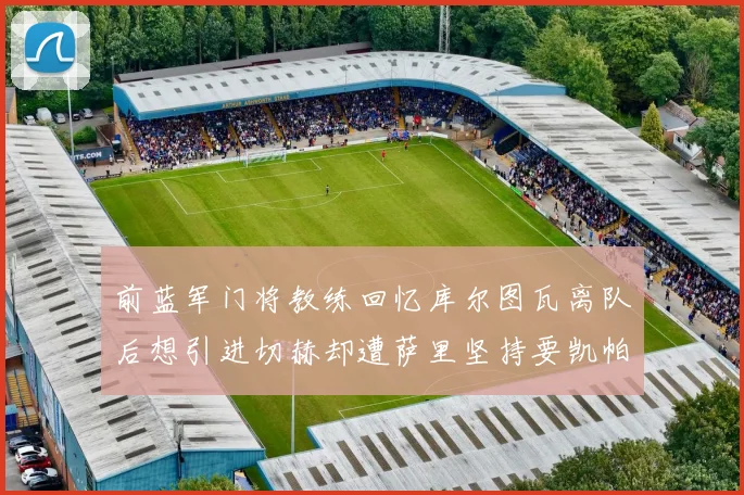 前蓝军门将教练回忆库尔图瓦离队后想引进切赫却遭萨里坚持要凯帕