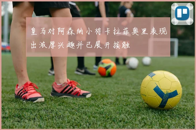 皇马对阿森纳小将卡拉菲奥里表现出浓厚兴趣并已展开接触