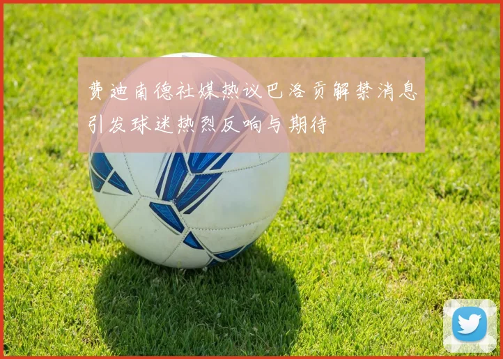 费迪南德社媒热议巴洛贡解禁消息引发球迷热烈反响与期待