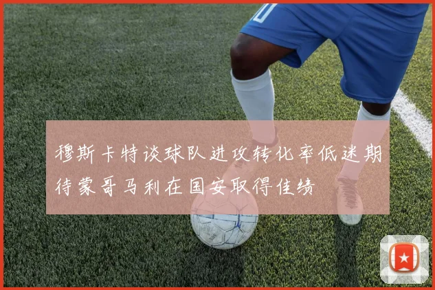 穆斯卡特谈球队进攻转化率低迷期待蒙哥马利在国安取得佳绩