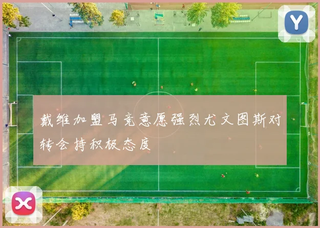 戴维加盟马竞意愿强烈尤文图斯对转会持积极态度