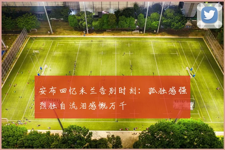 安布回忆米兰告别时刻：孤独感强烈独自流泪感慨万千