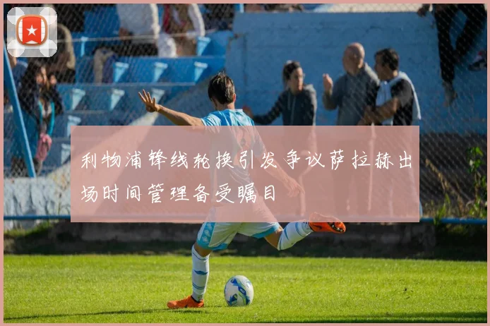 利物浦锋线轮换引发争议萨拉赫出场时间管理备受瞩目