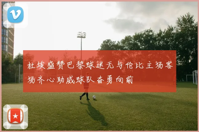 杜埃盛赞巴黎球迷无与伦比主场客场齐心助威球队奋勇向前