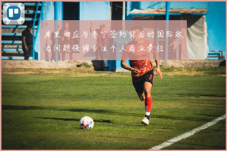 库里回应与李宁签约背后的国际政治问题强调专注个人商业责任