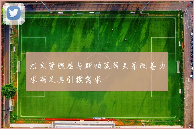 尤文管理层与斯帕莱蒂关系改善力求满足其引援需求