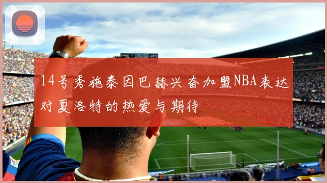 14号秀施泰因巴赫兴奋加盟NBA表达对夏洛特的热爱与期待