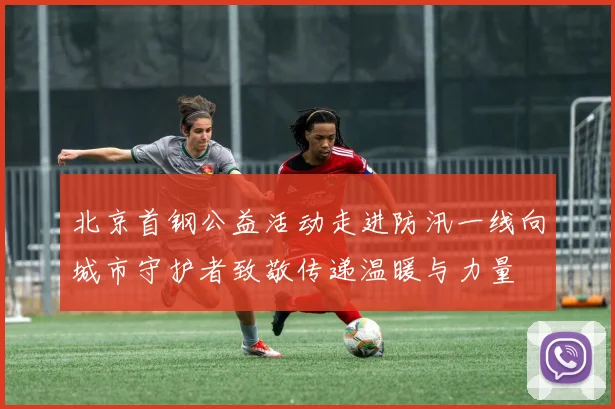 北京首钢公益活动走进防汛一线向城市守护者致敬传递温暖与力量