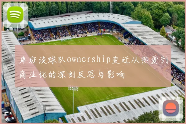库班谈球队ownership变迁从热爱到商业化的深刻反思与影响