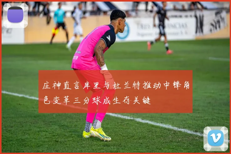 庄神直言库里与杜兰特推动中锋角色变革三分球成生存关键