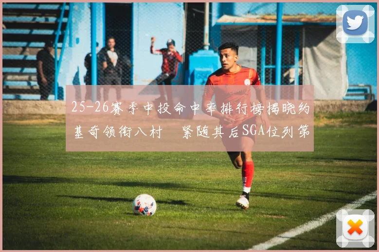 25-26赛季中投命中率排行榜揭晓约基奇领衔八村塁紧随其后SGA位列第三