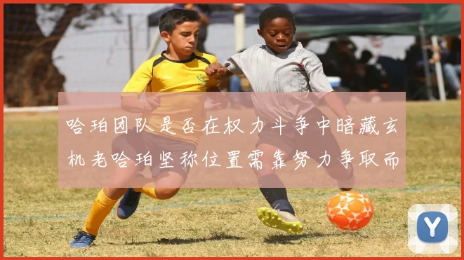 哈珀团队是否在权力斗争中暗藏玄机老哈珀坚称位置需靠努力争取而非索要