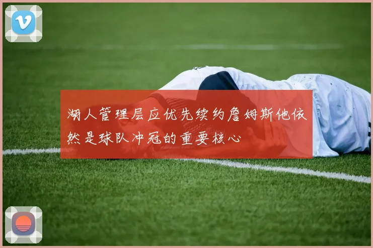 湖人管理层应优先续约詹姆斯他依然是球队冲冠的重要核心